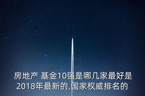  房地產(chǎn) 基金10強(qiáng)是哪幾家最好是2018年最新的,國(guó)家權(quán)威排名的