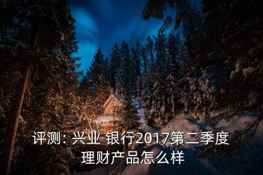 評測: 興業(yè) 銀行2017第二季度 理財產(chǎn)品怎么樣