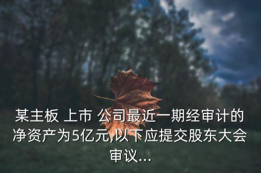 某主板 上市 公司最近一期經(jīng)審計(jì)的凈資產(chǎn)為5億元,以下應(yīng)提交股東大會(huì)審議...