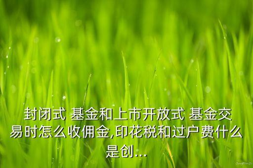  封閉式 基金和上市開放式 基金交易時怎么收傭金,印花稅和過戶費什么是創(chuàng)...