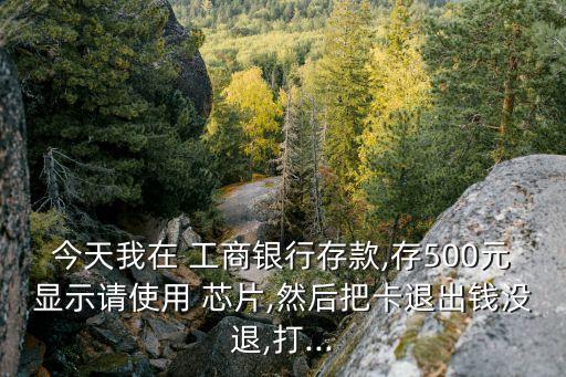 今天我在 工商銀行存款,存500元顯示請使用 芯片,然后把卡退出錢沒退,打...