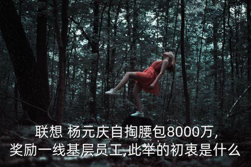  聯(lián)想 楊元慶自掏腰包8000萬,獎(jiǎng)勵(lì)一線基層員工,此舉的初衷是什么