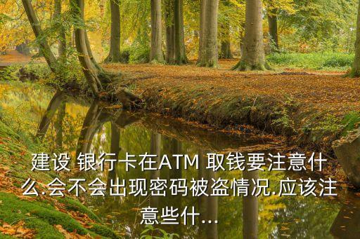 建設 銀行卡在ATM 取錢要注意什么.會不會出現(xiàn)密碼被盜情況.應該注意些什...