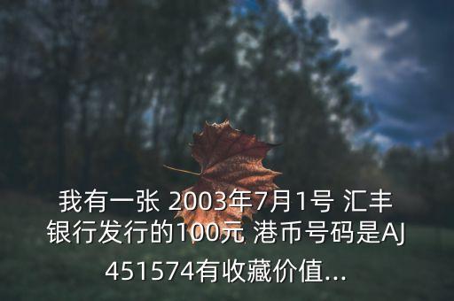 我有一張 2003年7月1號(hào) 匯豐銀行發(fā)行的100元 港幣號(hào)碼是AJ451574有收藏價(jià)值...