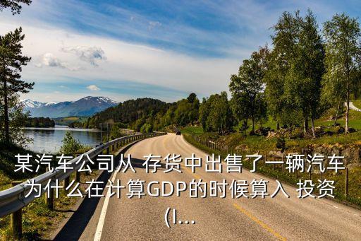 某汽車(chē)公司從 存貨中出售了一輛汽車(chē)為什么在計(jì)算GDP的時(shí)候算入 投資(I...