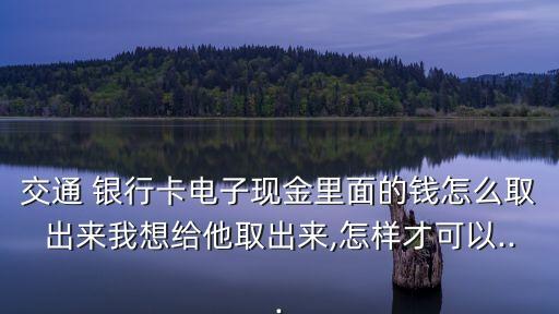 交通 銀行卡電子現(xiàn)金里面的錢怎么取出來我想給他取出來,怎樣才可以...