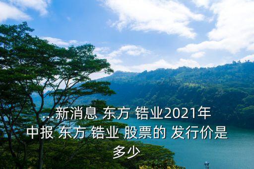 ...新消息 東方 鋯業(yè)2021年中報(bào) 東方 鋯業(yè) 股票的 發(fā)行價(jià)是多少