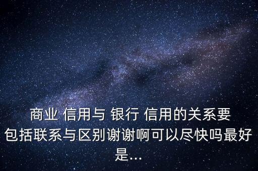  商業(yè) 信用與 銀行 信用的關系要包括聯(lián)系與區(qū)別謝謝啊可以盡快嗎最好是...