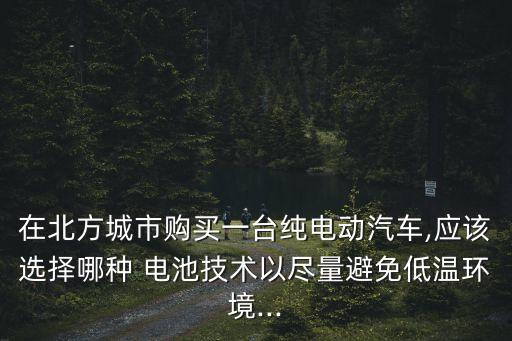 在北方城市購買一臺純電動汽車,應(yīng)該選擇哪種 電池技術(shù)以盡量避免低溫環(huán)境...