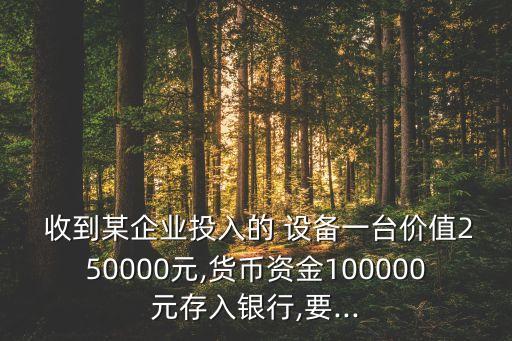  收到某企業(yè)投入的 設(shè)備一臺(tái)價(jià)值250000元,貨幣資金100000元存入銀行,要...