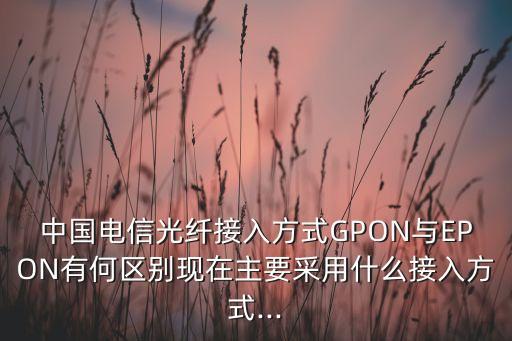 中國(guó)電信光纖接入方式GPON與EPON有何區(qū)別現(xiàn)在主要采用什么接入方式...