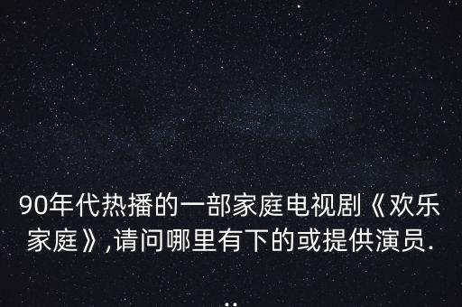 90年代熱播的一部家庭電視劇《歡樂(lè)家庭》,請(qǐng)問(wèn)哪里有下的或提供演員...