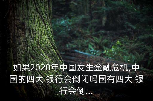 如果2020年中國發(fā)生金融危機(jī),中國的四大 銀行會(huì)倒閉嗎國有四大 銀行會(huì)倒...