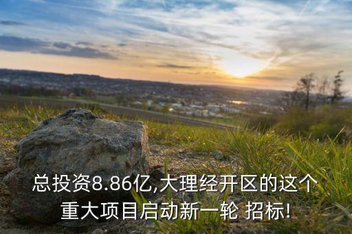 總投資8.86億,大理經(jīng)開區(qū)的這個重大項目啟動新一輪 招標!