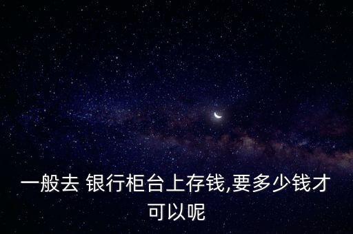 一般去 銀行柜臺(tái)上存錢,要多少錢才可以呢