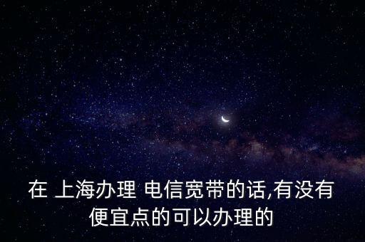 在 上海辦理 電信寬帶的話,有沒有便宜點(diǎn)的可以辦理的