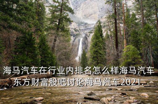 海馬汽車在行業(yè)內(nèi)排名怎么樣海馬汽車東方財富股吧討論海馬汽車2021...