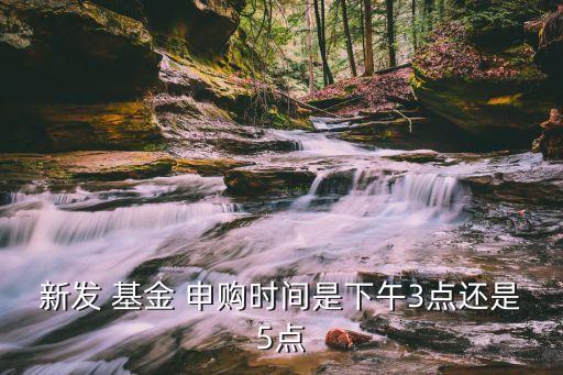 新發(fā) 基金 申購時(shí)間是下午3點(diǎn)還是5點(diǎn)