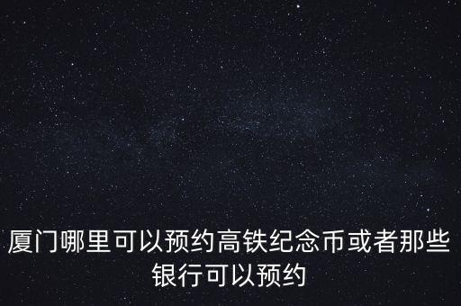 廈門哪里可以預約高鐵紀念幣或者那些銀行可以預約