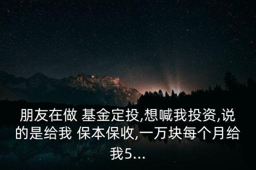 朋友在做 基金定投,想喊我投資,說的是給我 保本保收,一萬塊每個月給我5...