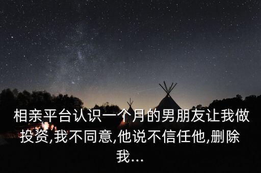  相親平臺認(rèn)識一個(gè)月的男朋友讓我做投資,我不同意,他說不信任他,刪除我...