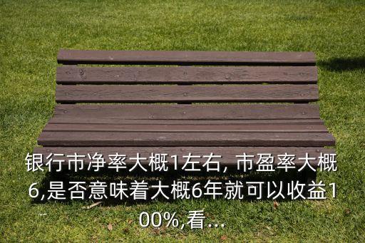 銀行市凈率大概1左右, 市盈率大概6,是否意味著大概6年就可以收益100%,看...