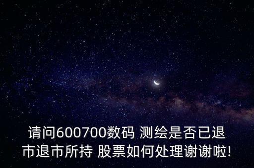 請問600700數(shù)碼 測繪是否已退市退市所持 股票如何處理謝謝啦!