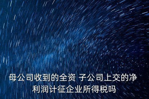 母公司收到的全資 子公司上交的凈 利潤計征企業(yè)所得稅嗎