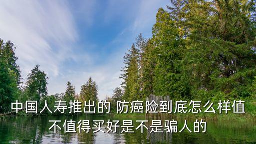 中國(guó)人壽推出的 防癌險(xiǎn)到底怎么樣值不值得買好是不是騙人的