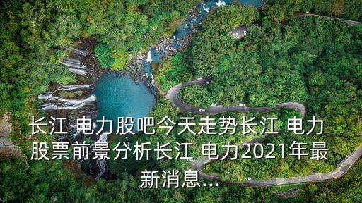 長江 電力股吧今天走勢長江 電力 股票前景分析長江 電力2021年最新消息...