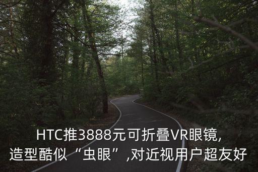 HTC推3888元可折疊VR眼鏡,造型酷似“蟲眼”,對近視用戶超友好