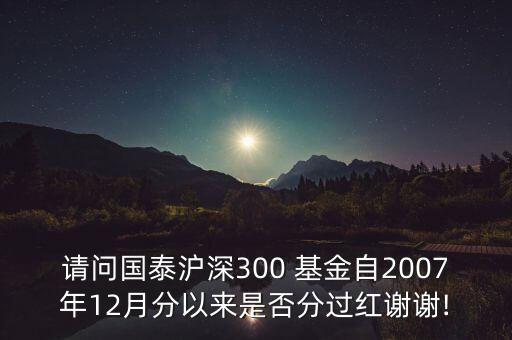 請(qǐng)問(wèn)國(guó)泰滬深300 基金自2007年12月分以來(lái)是否分過(guò)紅謝謝!