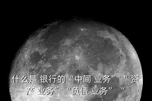 什么是 銀行的“中間 業(yè)務”“ 資產 業(yè)務”“負債 業(yè)務”“