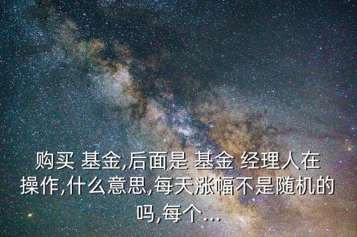 購買 基金,后面是 基金 經理人在操作,什么意思,每天漲幅不是隨機的嗎,每個...