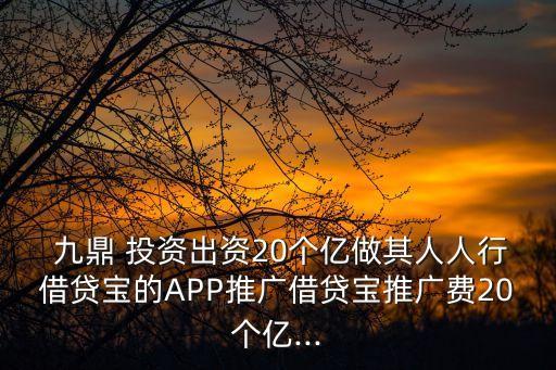  九鼎 投資出資20個億做其人人行借貸寶的APP推廣借貸寶推廣費(fèi)20個億...