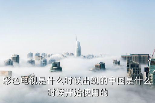 彩色電視是什么時(shí)候出現(xiàn)的中國是什么時(shí)候開始使用的