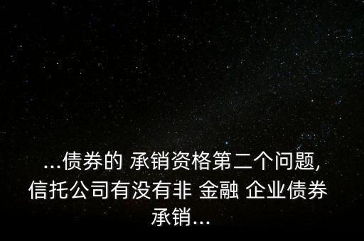 ...債券的 承銷資格第二個(gè)問題,信托公司有沒有非 金融 企業(yè)債券 承銷...