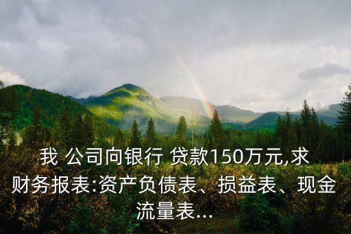 我 公司向銀行 貸款150萬元,求財務報表:資產(chǎn)負債表、損益表、現(xiàn)金流量表...