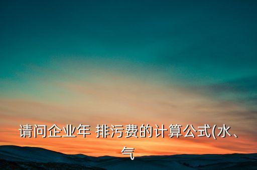 請(qǐng)問(wèn)企業(yè)年 排污費(fèi)的計(jì)算公式(水、氣