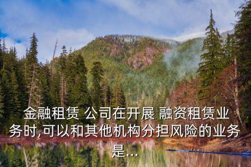  金融租賃 公司在開展 融資租賃業(yè)務(wù)時,可以和其他機構(gòu)分擔風險的業(yè)務(wù)是...