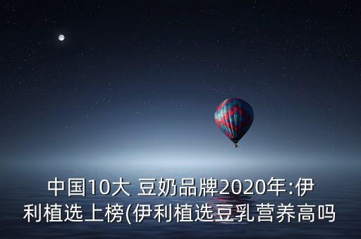 中國(guó)10大 豆奶品牌2020年:伊利植選上榜(伊利植選豆乳營(yíng)養(yǎng)高嗎