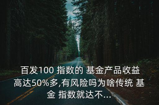  百發(fā)100 指數(shù)的 基金產(chǎn)品收益高達(dá)50%多,有風(fēng)險嗎為啥傳統(tǒng) 基金 指數(shù)就達(dá)不...