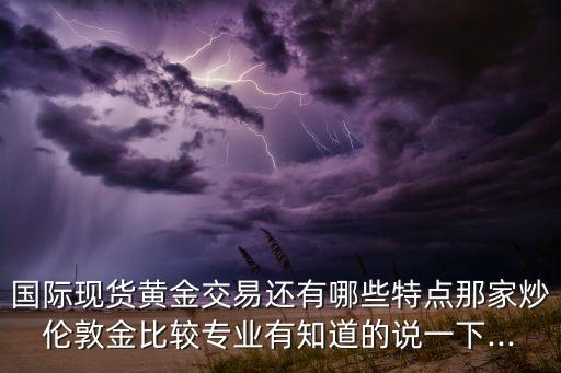 國(guó)際現(xiàn)貨黃金交易還有哪些特點(diǎn)那家炒倫敦金比較專(zhuān)業(yè)有知道的說(shuō)一下...