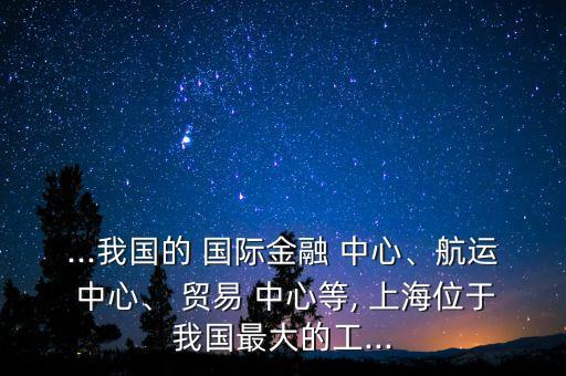 ...我國的 國際金融 中心、航運 中心、 貿(mào)易 中心等, 上海位于我國最大的工...