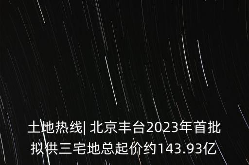 土地?zé)峋€| 北京豐臺(tái)2023年首批擬供三宅地總起價(jià)約143.93億