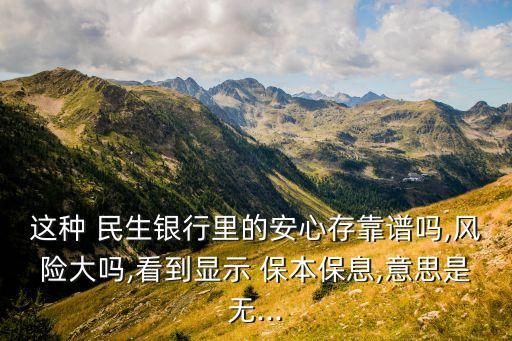 這種 民生銀行里的安心存靠譜嗎,風(fēng)險大嗎,看到顯示 保本保息,意思是無...