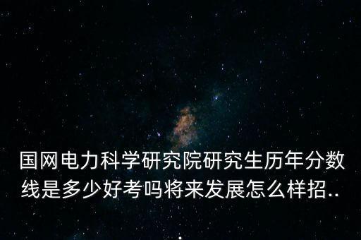  國(guó)網(wǎng)電力科學(xué)研究院研究生歷年分?jǐn)?shù)線是多少好考嗎將來發(fā)展怎么樣招...