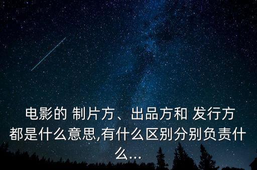  電影的 制片方、出品方和 發(fā)行方都是什么意思,有什么區(qū)別分別負(fù)責(zé)什么...