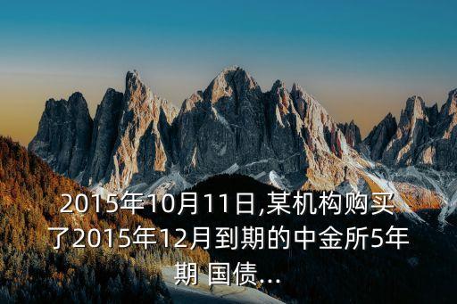 2015年10月11日,某機構購買了2015年12月到期的中金所5年期 國債...