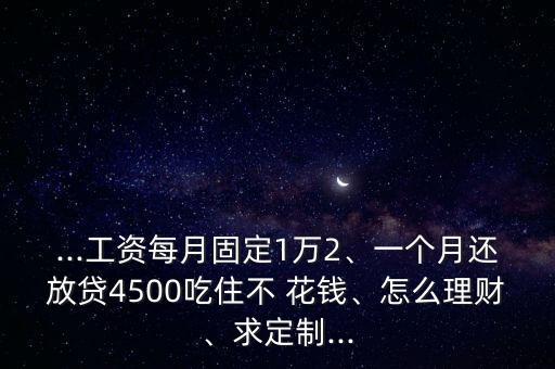 ...工資每月固定1萬2、一個(gè)月還放貸4500吃住不 花錢、怎么理財(cái)、求定制...